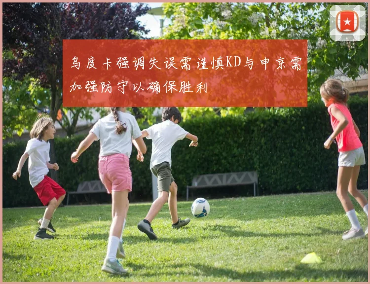 乌度卡强调失误需谨慎KD与申京需加强防守以确保胜利