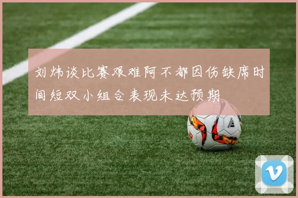 刘炜谈比赛艰难阿不都因伤缺席时间短双小组合表现未达预期