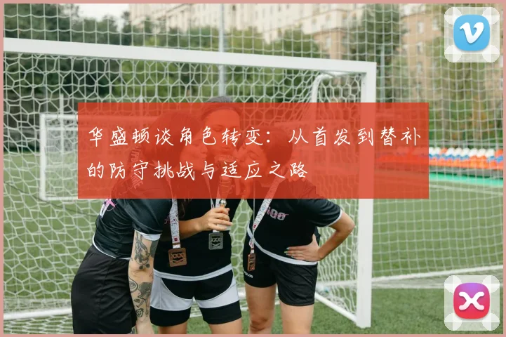 华盛顿谈角色转变：从首发到替补的防守挑战与适应之路