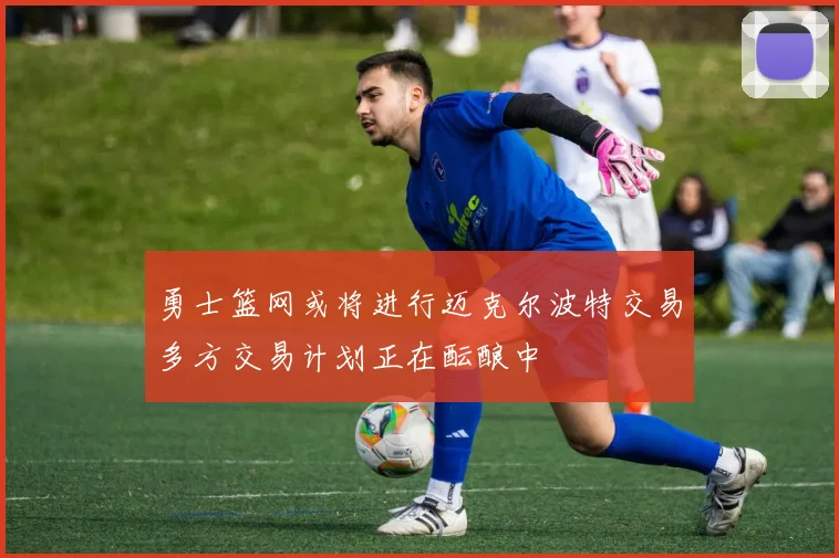 勇士篮网或将进行迈克尔波特交易多方交易计划正在酝酿中