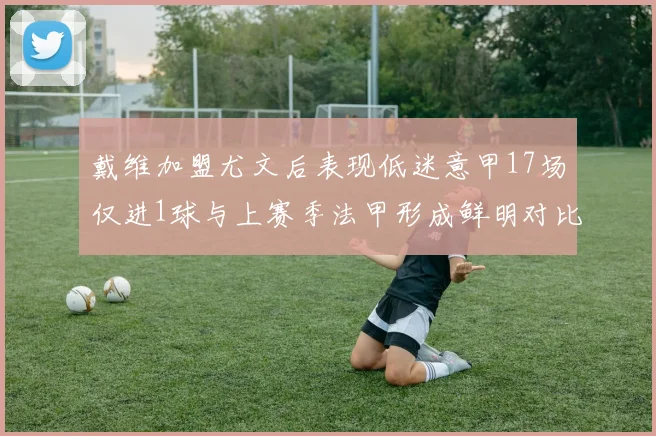 戴维加盟尤文后表现低迷意甲17场仅进1球与上赛季法甲形成鲜明对比
