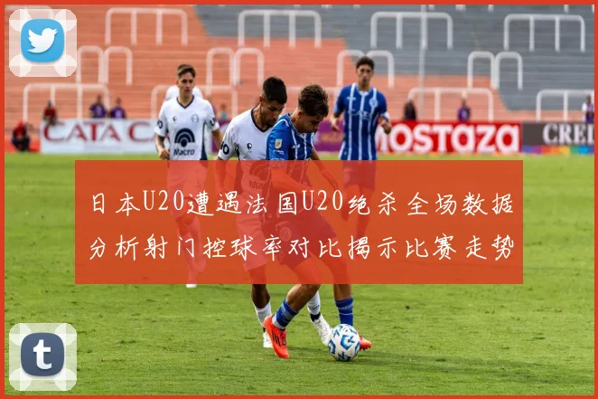日本U20遭遇法国U20绝杀全场数据分析射门控球率对比揭示比赛走势
