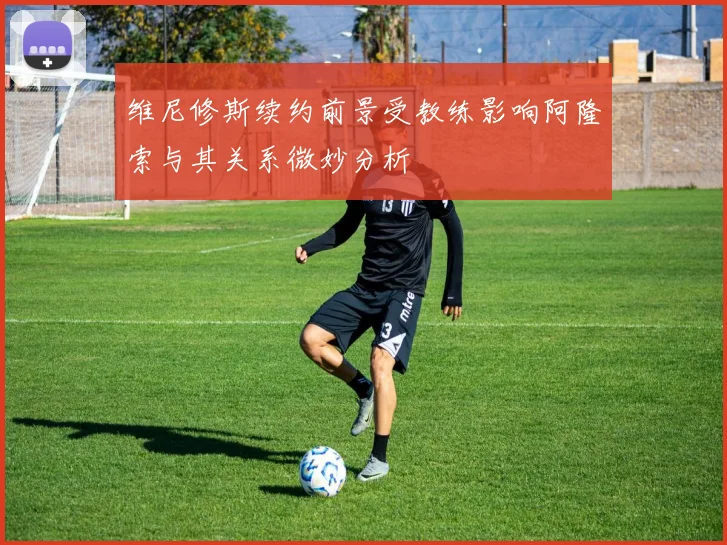 维尼修斯续约前景受教练影响阿隆索与其关系微妙分析