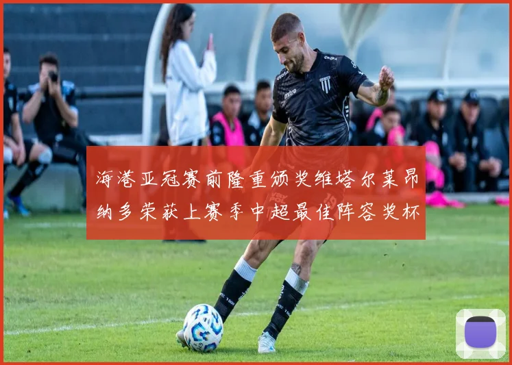 海港亚冠赛前隆重颁奖维塔尔莱昂纳多荣获上赛季中超最佳阵容奖杯