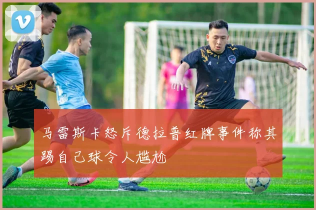 马雷斯卡怒斥德拉普红牌事件称其踢自己球令人尴尬