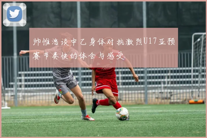 帅惟浩谈中乙身体对抗激烈U17亚预赛节奏快的体会与感受