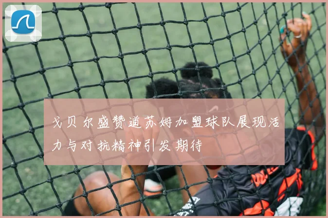 戈贝尔盛赞道苏姆加盟球队展现活力与对抗精神引发期待