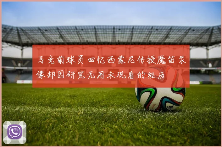 马竞前球员回忆西蒙尼传授魔笛录像却因研究无用未观看的经历