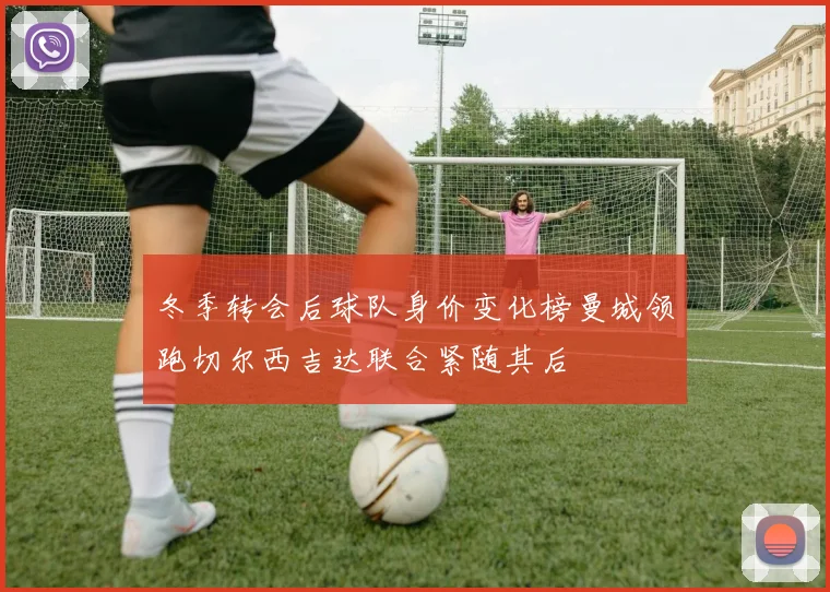冬季转会后球队身价变化榜曼城领跑切尔西吉达联合紧随其后