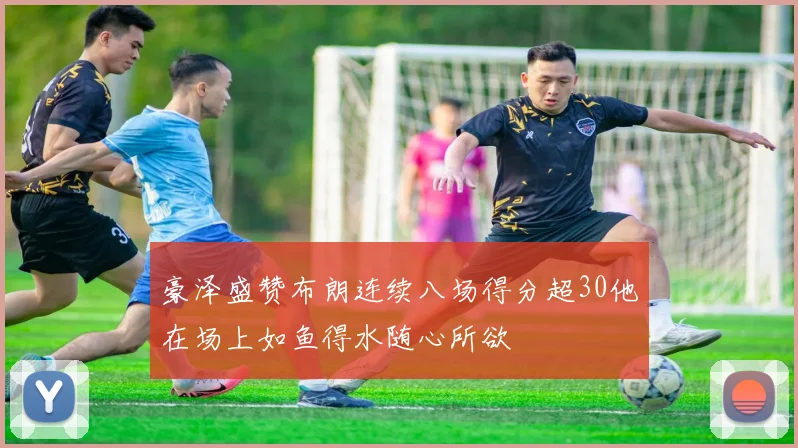 豪泽盛赞布朗连续八场得分超30他在场上如鱼得水随心所欲